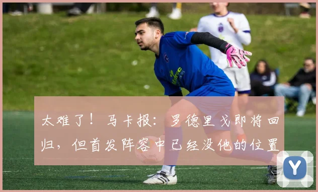 太难了！马卡报：罗德里戈即将回归，但首发阵容中已经没他的位置