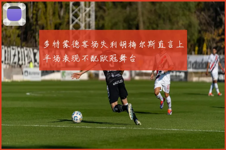 多特蒙德客场失利胡梅尔斯直言上半场表现不配欧冠舞台