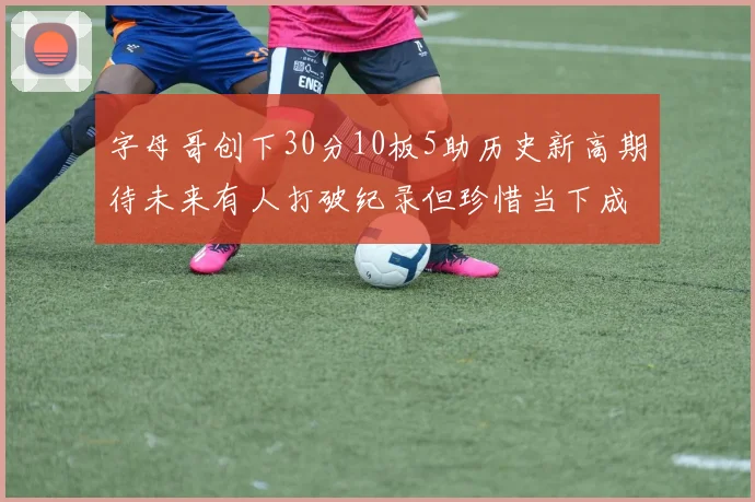 字母哥创下30分10板5助历史新高期待未来有人打破纪录但珍惜当下成就