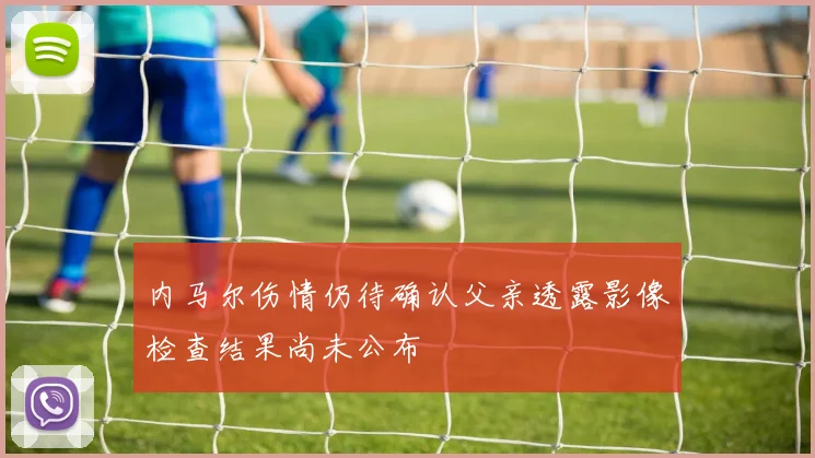 内马尔伤情仍待确认父亲透露影像检查结果尚未公布