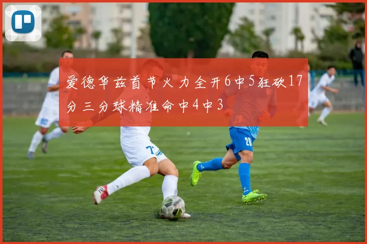 爱德华兹首节火力全开6中5狂砍17分三分球精准命中4中3