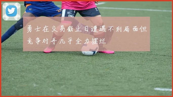 勇士在交易截止日遭遇不利局面但竞争对手几乎全力摆烂