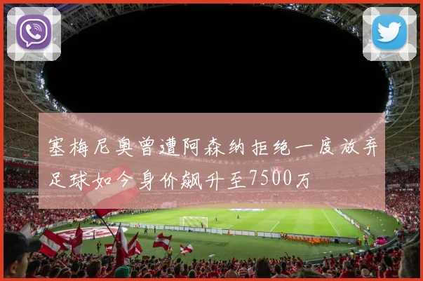 塞梅尼奥曾遭阿森纳拒绝一度放弃足球如今身价飙升至7500万