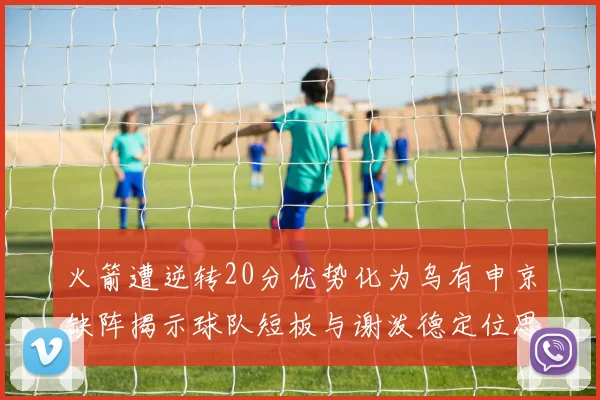 火箭遭逆转20分优势化为乌有申京缺阵揭示球队短板与谢泼德定位思考