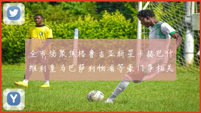 全市场聚焦格鲁吉亚新星卡赫巴什维利皇马巴萨利物浦等豪门争相关注