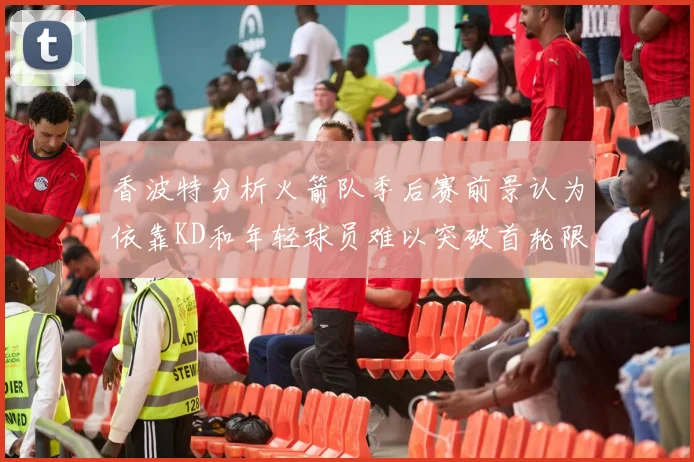 香波特分析火箭队季后赛前景认为依靠KD和年轻球员难以突破首轮限制