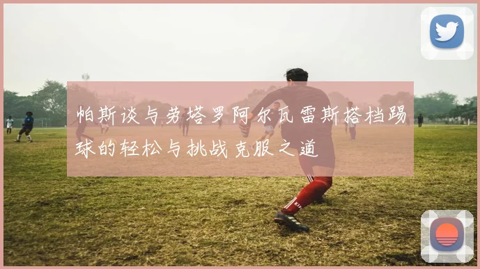 帕斯谈与劳塔罗阿尔瓦雷斯搭档踢球的轻松与挑战克服之道