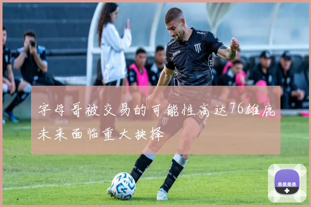 字母哥被交易的可能性高达76雄鹿未来面临重大抉择
