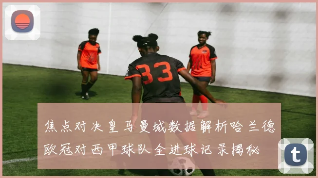 焦点对决皇马曼城数据解析哈兰德欧冠对西甲球队全进球记录揭秘