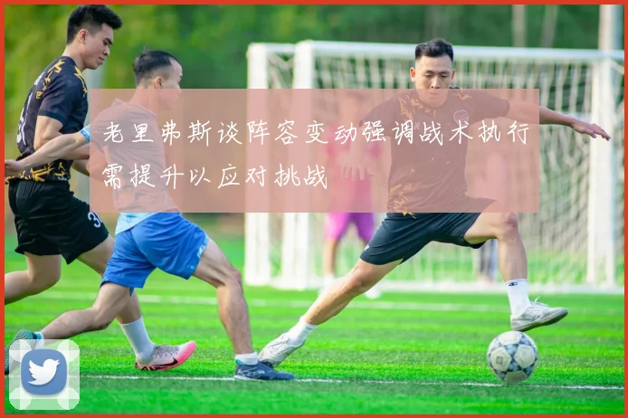 老里弗斯谈阵容变动强调战术执行需提升以应对挑战