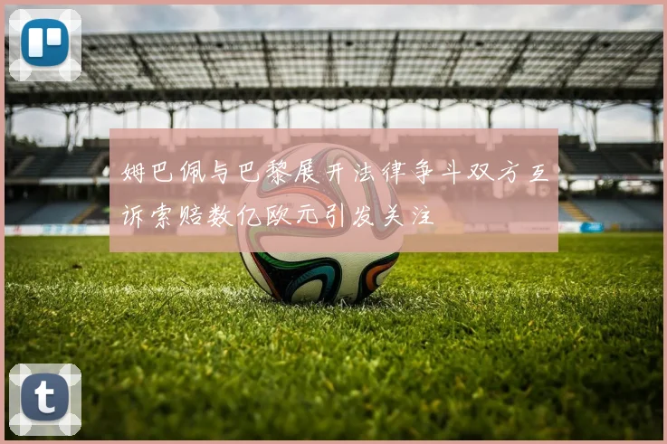 姆巴佩与巴黎展开法律争斗双方互诉索赔数亿欧元引发关注