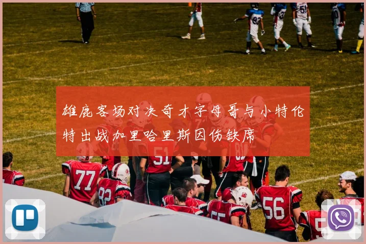 雄鹿客场对决奇才字母哥与小特伦特出战加里哈里斯因伤缺席
