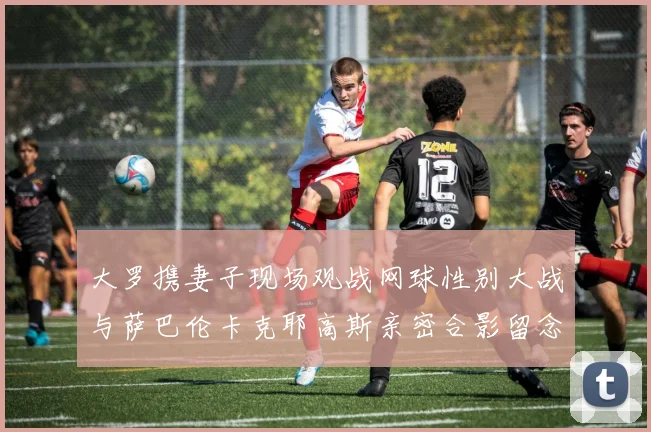 大罗携妻子现场观战网球性别大战与萨巴伦卡克耶高斯亲密合影留念